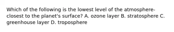 Which of the following is the lowest level of the atmosphere- closest to the planet's surface? A. ozone layer B. stratosphere C. greenhouse layer D. troposphere