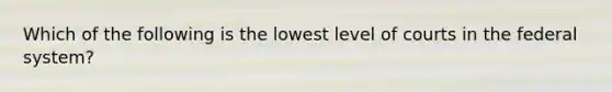 Which of the following is the lowest level of courts in the federal system?