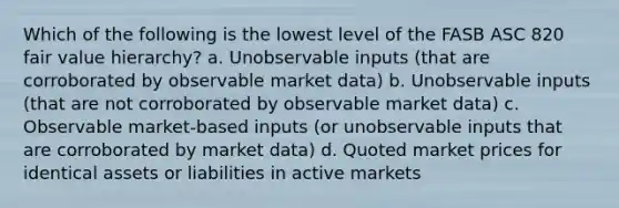 Which of the following is the lowest level of the FASB ASC 820 fair value hierarchy? a. Unobservable inputs (that are corroborated by observable market data) b. Unobservable inputs (that are not corroborated by observable market data) c. Observable market-based inputs (or unobservable inputs that are corroborated by market data) d. Quoted market prices for identical assets or liabilities in active markets