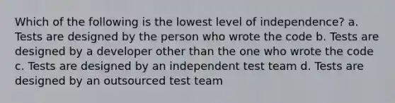 Which of the following is the lowest level of independence? a. Tests are designed by the person who wrote the code b. Tests are designed by a developer other than the one who wrote the code c. Tests are designed by an independent test team d. Tests are designed by an outsourced test team