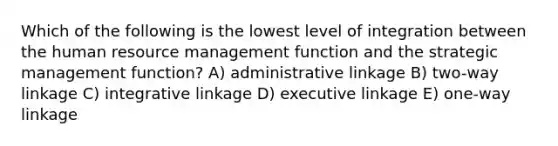 Which of the following is the lowest level of integration between the human resource management function and the strategic management function? A) administrative linkage B) two-way linkage C) integrative linkage D) executive linkage E) one-way linkage