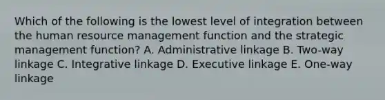 Which of the following is the lowest level of integration between the human resource management function and the strategic management function? A. Administrative linkage B. Two-way linkage C. Integrative linkage D. Executive linkage E. One-way linkage