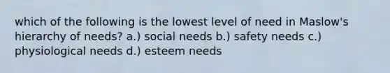 which of the following is the lowest level of need in Maslow's hierarchy of needs? a.) social needs b.) safety needs c.) physiological needs d.) esteem needs