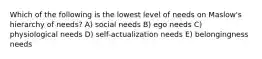 Which of the following is the lowest level of needs on Maslow's hierarchy of needs? A) social needs B) ego needs C) physiological needs D) self-actualization needs E) belongingness needs