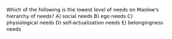 Which of the following is the lowest level of needs on Maslow's hierarchy of needs? A) social needs B) ego needs C) physiological needs D) self-actualization needs E) belongingness needs