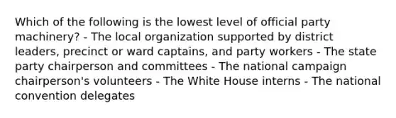 Which of the following is the lowest level of official party machinery? - The local organization supported by district leaders, precinct or ward captains, and party workers - The state party chairperson and committees - The national campaign chairperson's volunteers - The White House interns - The national convention delegates