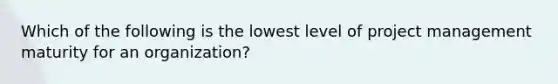 Which of the following is the lowest level of project management maturity for an organization?