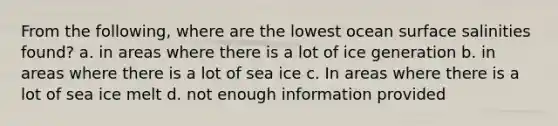 From the following, where are the lowest ocean surface salinities found? a. in areas where there is a lot of ice generation b. in areas where there is a lot of sea ice c. In areas where there is a lot of sea ice melt d. not enough information provided