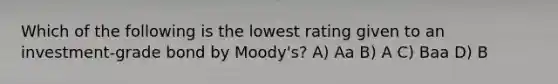 Which of the following is the lowest rating given to an investment-grade bond by Moody's? A) Aa B) A C) Baa D) B