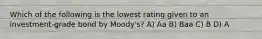 Which of the following is the lowest rating given to an investment-grade bond by Moody's? A) Aa B) Baa C) B D) A