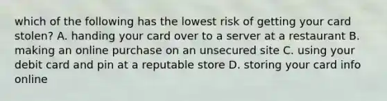 which of the following has the lowest risk of getting your card stolen? A. handing your card over to a server at a restaurant B. making an online purchase on an unsecured site C. using your debit card and pin at a reputable store D. storing your card info online