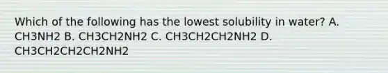 Which of the following has the lowest solubility in water? A. CH3NH2 B. CH3CH2NH2 C. CH3CH2CH2NH2 D. CH3CH2CH2CH2NH2