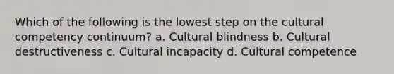 Which of the following is the lowest step on the cultural competency continuum? a. Cultural blindness b. Cultural destructiveness c. Cultural incapacity d. Cultural competence