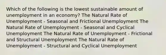 Which of the following is the lowest sustainable amount of unemployment in an economy? The Natural Rate of Unemployment - Seasonal and Frictional Unemployment The Natural Rate of Unemployment - Seasonal and Cyclical Unemployment The Natural Rate of Unemployment - Frictional and Structural Unemployment The Natural Rate of Unemployment - Structural and Cyclical Unemployment