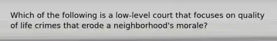 Which of the following is a low-level court that focuses on quality of life crimes that erode a neighborhood's morale?