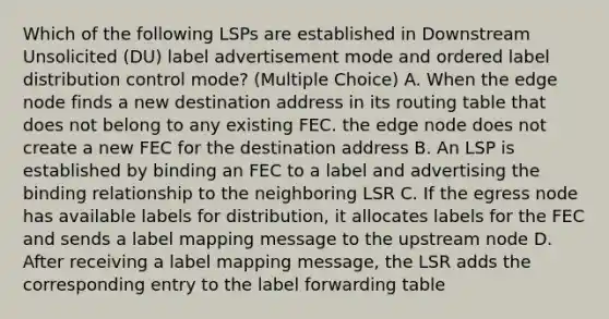 Which of the following LSPs are established in Downstream Unsolicited (DU) label advertisement mode and ordered label distribution control mode? (Multiple Choice) A. When the edge node finds a new destination address in its routing table that does not belong to any existing FEC. the edge node does not create a new FEC for the destination address B. An LSP is established by binding an FEC to a label and advertising the binding relationship to the neighboring LSR C. If the egress node has available labels for distribution, it allocates labels for the FEC and sends a label mapping message to the upstream node D. After receiving a label mapping message, the LSR adds the corresponding entry to the label forwarding table