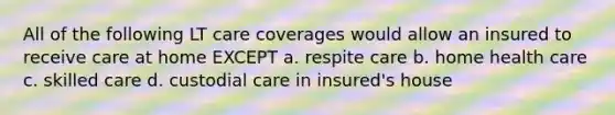 All of the following LT care coverages would allow an insured to receive care at home EXCEPT a. respite care b. home health care c. skilled care d. custodial care in insured's house