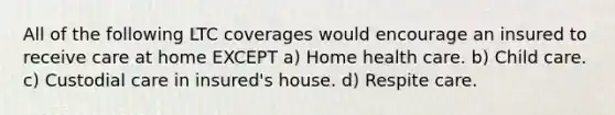 All of the following LTC coverages would encourage an insured to receive care at home EXCEPT a) Home health care. b) Child care. c) Custodial care in insured's house. d) Respite care.