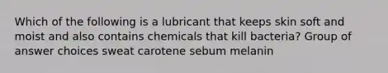 Which of the following is a lubricant that keeps skin soft and moist and also contains chemicals that kill bacteria? Group of answer choices sweat carotene sebum melanin