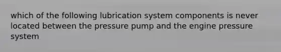 which of the following lubrication system components is never located between the pressure pump and the engine pressure system