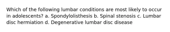 Which of the following lumbar conditions are most likely to occur in adolescents? a. Spondylolisthesis b. Spinal stenosis c. Lumbar disc hermiation d. Degenerative lumbar disc disease