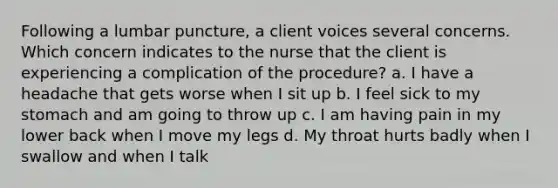 Following a lumbar puncture, a client voices several concerns. Which concern indicates to the nurse that the client is experiencing a complication of the procedure? a. I have a headache that gets worse when I sit up b. I feel sick to my stomach and am going to throw up c. I am having pain in my lower back when I move my legs d. My throat hurts badly when I swallow and when I talk