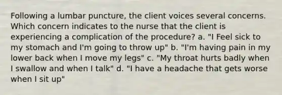 Following a lumbar puncture, the client voices several concerns. Which concern indicates to the nurse that the client is experiencing a complication of the procedure? a. "I Feel sick to my stomach and I'm going to throw up" b. "I'm having pain in my lower back when I move my legs" c. "My throat hurts badly when I swallow and when I talk" d. "I have a headache that gets worse when I sit up"