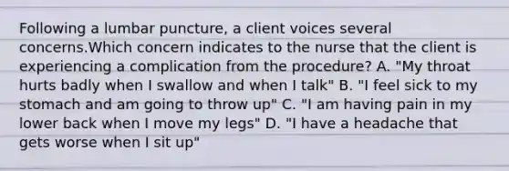 Following a lumbar puncture, a client voices several concerns.Which concern indicates to the nurse that the client is experiencing a complication from the procedure? A. "My throat hurts badly when I swallow and when I talk" B. "I feel sick to my stomach and am going to throw up" C. "I am having pain in my lower back when I move my legs" D. "I have a headache that gets worse when I sit up"