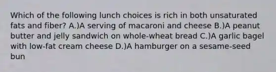 Which of the following lunch choices is rich in both unsaturated fats and fiber? A.)A serving of macaroni and cheese B.)A peanut butter and jelly sandwich on whole-wheat bread C.)A garlic bagel with low-fat cream cheese D.)A hamburger on a sesame-seed bun