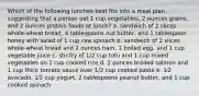 Which of the following lunches best fits into a meal plan suggesting that a person eat 1 cup vegetables, 2 ounces grains, and 2 ounces protein foods at lunch? a. sandwich of 2 slices whole-wheat bread, 4 tablespoons nut butter, and 1 tablespoon honey with salad of 1 cup raw spinach b. sandwich of 2 slices whole-wheat bread and 2 ounces ham, 1 boiled egg, and 1 cup vegetable juice c. stir-fry of 1/2 cup tofu and 1 cup mixed vegetables on 1 cup cooked rice d. 2 ounces broiled salmon and 1 cup thick tomato sauce over 1/2 cup cooked pasta e. 1⁄2 avocado, 1⁄2 cup yogurt, 2 tablespoons peanut butter, and 1 cup cooked spinach