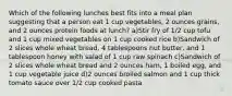 Which of the following lunches best fits into a meal plan suggesting that a person eat 1 cup vegetables, 2 ounces grains, and 2 ounces protein foods at lunch? a)Stir fry of 1/2 cup tofu and 1 cup mixed vegetables on 1 cup cooked rice b)Sandwich of 2 slices whole wheat bread, 4 tablespoons nut butter, and 1 tablespoon honey with salad of 1 cup raw spinach c)Sandwich of 2 slices whole wheat bread and 2 ounces ham, 1 boiled egg, and 1 cup vegetable juice d)2 ounces broiled salmon and 1 cup thick tomato sauce over 1/2 cup cooked pasta