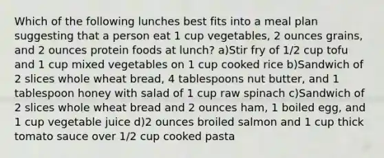 Which of the following lunches best fits into a meal plan suggesting that a person eat 1 cup vegetables, 2 ounces grains, and 2 ounces protein foods at lunch? a)Stir fry of 1/2 cup tofu and 1 cup mixed vegetables on 1 cup cooked rice b)Sandwich of 2 slices whole wheat bread, 4 tablespoons nut butter, and 1 tablespoon honey with salad of 1 cup raw spinach c)Sandwich of 2 slices whole wheat bread and 2 ounces ham, 1 boiled egg, and 1 cup vegetable juice d)2 ounces broiled salmon and 1 cup thick tomato sauce over 1/2 cup cooked pasta