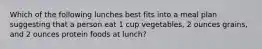 Which of the following lunches best fits into a meal plan suggesting that a person eat 1 cup vegetables, 2 ounces grains, and 2 ounces protein foods at lunch?​