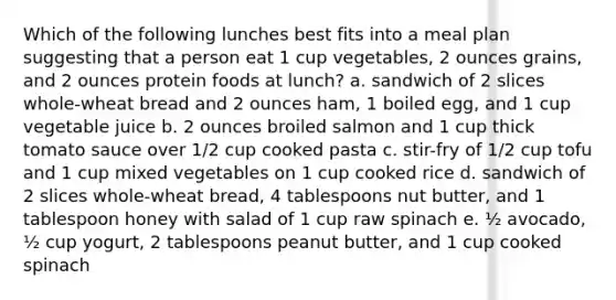 Which of the following lunches best fits into a meal plan suggesting that a person eat 1 cup vegetables, 2 ounces grains, and 2 ounces protein foods at lunch? a. ​sandwich of 2 slices whole-wheat bread and 2 ounces ham, 1 boiled egg, and 1 cup vegetable juice b. ​2 ounces broiled salmon and 1 cup thick tomato sauce over 1/2 cup cooked pasta c. ​stir-fry of 1/2 cup tofu and 1 cup mixed vegetables on 1 cup cooked rice d. ​sandwich of 2 slices whole-wheat bread, 4 tablespoons nut butter, and 1 tablespoon honey with salad of 1 cup raw spinach e. ​½ avocado, ½ cup yogurt, 2 tablespoons peanut butter, and 1 cup cooked spinach