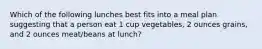 Which of the following lunches best fits into a meal plan suggesting that a person eat 1 cup vegetables, 2 ounces grains, and 2 ounces meat/beans at lunch?