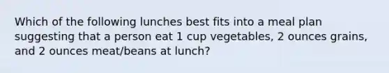 Which of the following lunches best fits into a meal plan suggesting that a person eat 1 cup vegetables, 2 ounces grains, and 2 ounces meat/beans at lunch?