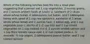 Which of the following lunches best fits into a meal plan suggesting that a person eat 1 cup vegetables, 2 ounces grains, and 2 ounces protein foods at lunch? a. sandwich of 2 slices whole-wheat bread, 4 tablespoons nut butter, and 1 tablespoon honey with salad of 1 cup raw spinach b. sandwich of 2 slices whole-wheat bread and 2 ounces ham, 1 boiled egg, and 1 cup vegetable juice c. stir-fry of 1 /2 cup tofu and 1 cup mixed vegetables on 1 cup cooked rice d. 2 ounces broiled salmon and 1 cup thick tomato sauce over 1 /2 cup cooked pasta e. ½ avocado, ½ cup yogurt, 2 tablespoons peanut butter, and 1 cup cooked spinach