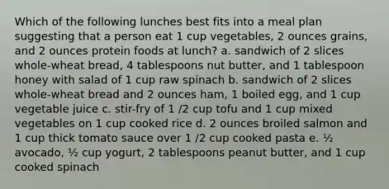 Which of the following lunches best fits into a meal plan suggesting that a person eat 1 cup vegetables, 2 ounces grains, and 2 ounces protein foods at lunch? a. sandwich of 2 slices whole-wheat bread, 4 tablespoons nut butter, and 1 tablespoon honey with salad of 1 cup raw spinach b. sandwich of 2 slices whole-wheat bread and 2 ounces ham, 1 boiled egg, and 1 cup vegetable juice c. stir-fry of 1 /2 cup tofu and 1 cup mixed vegetables on 1 cup cooked rice d. 2 ounces broiled salmon and 1 cup thick tomato sauce over 1 /2 cup cooked pasta e. ½ avocado, ½ cup yogurt, 2 tablespoons peanut butter, and 1 cup cooked spinach