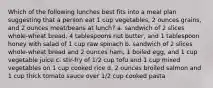 Which of the following lunches best fits into a meal plan suggesting that a person eat 1 cup vegetables, 2 ounces grains, and 2 ounces meat/beans at lunch? a. sandwich of 2 slices whole-wheat bread, 4 tablespoons nut butter, and 1 tablespoon honey with salad of 1 cup raw spinach b. sandwich of 2 slices whole-wheat bread and 2 ounces ham, 1 boiled egg, and 1 cup vegetable juice c. stir-fry of 1/2 cup tofu and 1 cup mixed vegetables on 1 cup cooked rice d. 2 ounces broiled salmon and 1 cup thick tomato sauce over 1/2 cup cooked pasta