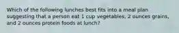 Which of the following lunches best fits into a meal plan suggesting that a person eat 1 cup vegetables, 2 ounces grains, and 2 ounces protein foods at lunch?