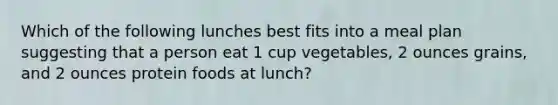 Which of the following lunches best fits into a meal plan suggesting that a person eat 1 cup vegetables, 2 ounces grains, and 2 ounces protein foods at lunch?