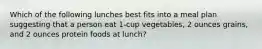 Which of the following lunches best fits into a meal plan suggesting that a person eat 1-cup vegetables, 2 ounces grains, and 2 ounces protein foods at lunch?