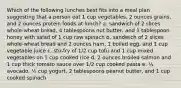 Which of the following lunches best fits into a meal plan suggesting that a person eat 1 cup vegetables, 2 ounces grains, and 2 ounces protein foods at lunch? a. sandwich of 2 slices whole-wheat bread, 4 tablespoons nut butter, and 1 tablespoon honey with salad of 1 cup raw spinach b. sandwich of 2 slices whole-wheat bread and 2 ounces ham, 1 boiled egg, and 1 cup vegetable juice c. stir-fry of 1/2 cup tofu and 1 cup mixed vegetables on 1 cup cooked rice d. 2 ounces broiled salmon and 1 cup thick tomato sauce over 1/2 cup cooked pasta e. ½ avocado, ½ cup yogurt, 2 tablespoons peanut butter, and 1 cup cooked spinach