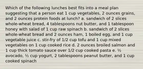 Which of the following lunches best fits into a meal plan suggesting that a person eat 1 cup vegetables, 2 ounces grains, and 2 ounces protein foods at lunch? a. sandwich of 2 slices whole-wheat bread, 4 tablespoons nut butter, and 1 tablespoon honey with salad of 1 cup raw spinach b. sandwich of 2 slices whole-wheat bread and 2 ounces ham, 1 boiled egg, and 1 cup vegetable juice c. stir-fry of 1/2 cup tofu and 1 cup mixed vegetables on 1 cup cooked rice d. 2 ounces broiled salmon and 1 cup thick tomato sauce over 1/2 cup cooked pasta e. ½ avocado, ½ cup yogurt, 2 tablespoons peanut butter, and 1 cup cooked spinach