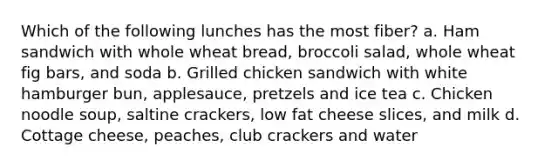 Which of the following lunches has the most fiber? a. Ham sandwich with whole wheat bread, broccoli salad, whole wheat fig bars, and soda b. Grilled chicken sandwich with white hamburger bun, applesauce, pretzels and ice tea c. Chicken noodle soup, saltine crackers, low fat cheese slices, and milk d. Cottage cheese, peaches, club crackers and water