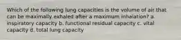 Which of the following lung capacities is the volume of air that can be maximally exhaled after a maximum inhalation? a. inspiratory capacity b. functional residual capacity c. vital capacity d. total lung capacity