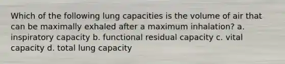 Which of the following lung capacities is the volume of air that can be maximally exhaled after a maximum inhalation? a. inspiratory capacity b. functional residual capacity c. vital capacity d. total lung capacity