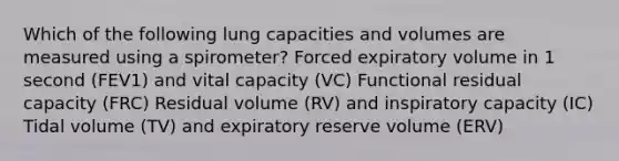 Which of the following lung capacities and volumes are measured using a spirometer? Forced expiratory volume in 1 second (FEV1) and vital capacity (VC) Functional residual capacity (FRC) Residual volume (RV) and inspiratory capacity (IC) Tidal volume (TV) and expiratory reserve volume (ERV)