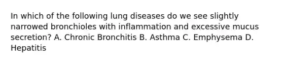 In which of the following lung diseases do we see slightly narrowed bronchioles with inflammation and excessive mucus secretion? A. Chronic Bronchitis B. Asthma C. Emphysema D. Hepatitis