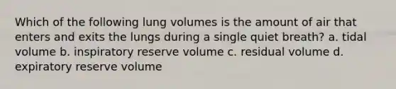 Which of the following lung volumes is the amount of air that enters and exits the lungs during a single quiet breath? a. tidal volume b. inspiratory reserve volume c. residual volume d. expiratory reserve volume